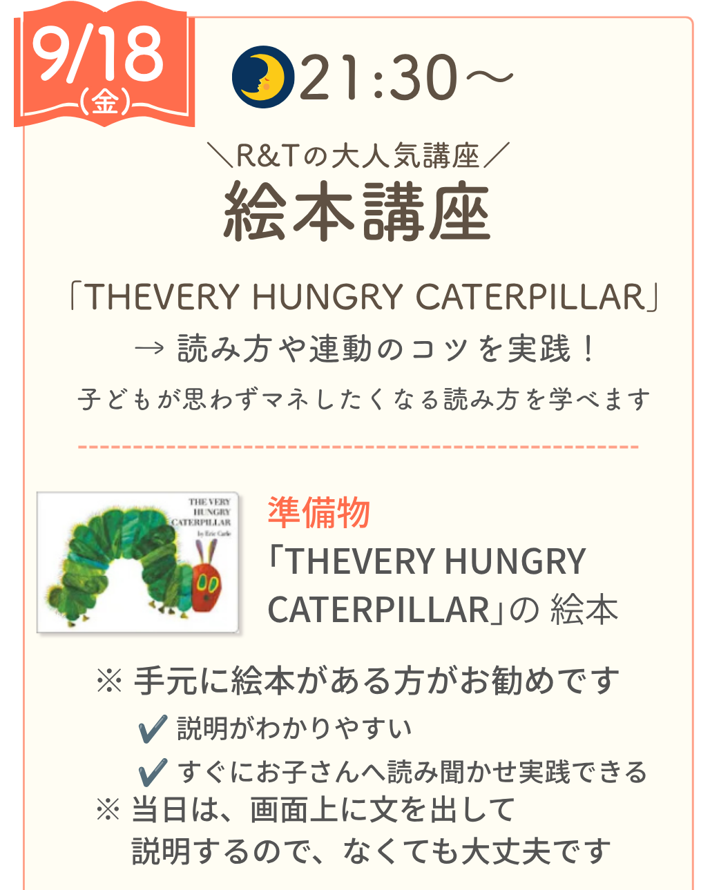 9/18（金）21:30〜 R&Tの大人気講座 絵本講座。「THE VERY HUNGRY CATERPILLAR」の読み方や連動のコツを実践。準備物：「THE VERY HUNGRY CATERPILLAR」の絵本（手元になくても、当日は画面に文を表示するので大丈夫です）