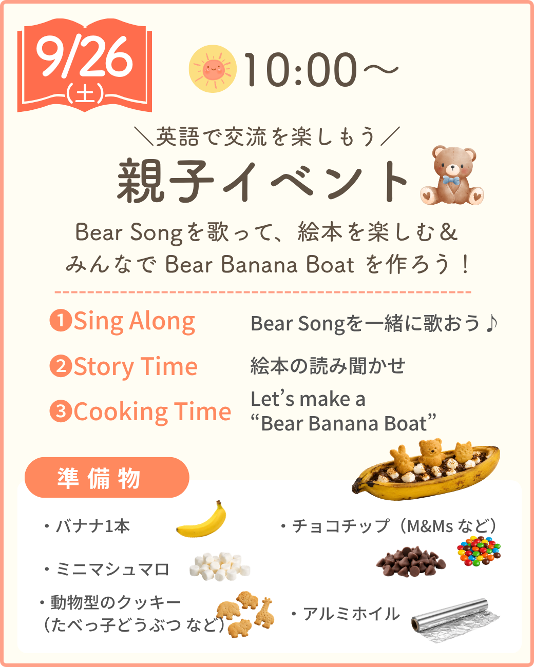 9/26（土）10:00〜 英語で交流を楽しもう 親子イベント。Bear Songを歌って、絵本を楽しむ＆みんなでBear Banana Boatを作ろう！ 1.Sing Along：Bear Songを一緒に歌おう。2.Story Time：絵本の読み聞かせ。3.Cooking Time：Bear Banana Boatを作ろう。準備物：バナナ1本、ミニマシュマロ、動物型のクッキー（たべっ子どうぶつなど）、チョコチップ（M&Msなど）、アルミホイル