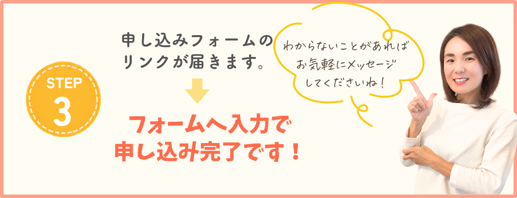 STEP3 申し込みフォームのリンクが届きます。フォームへ入力で申し込み完了です！わからないことがあればお気軽にメッセージしてくださいね